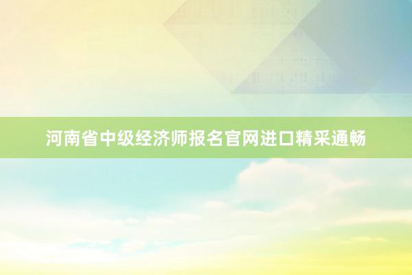 河南省中级经济师报名官网进口精采通畅