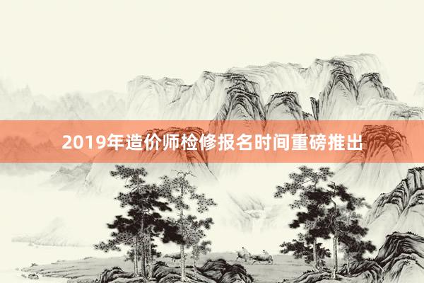 2019年造价师检修报名时间重磅推出