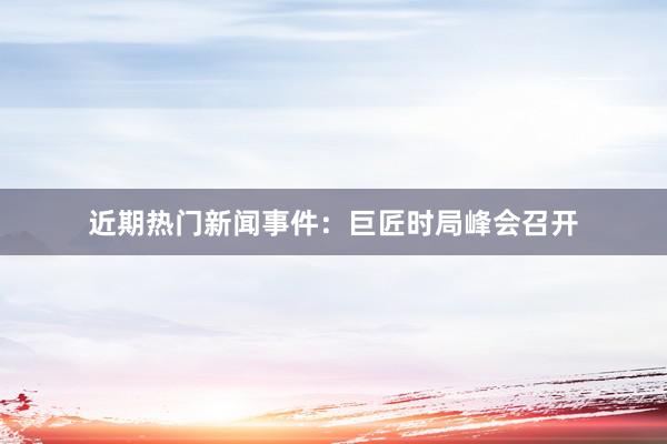 近期热门新闻事件：巨匠时局峰会召开