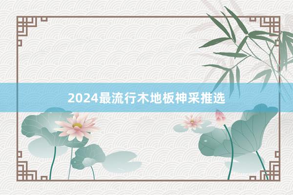 2024最流行木地板神采推选