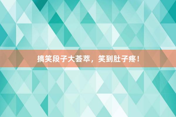 搞笑段子大荟萃，笑到肚子疼！