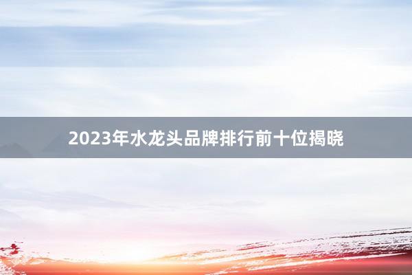 2023年水龙头品牌排行前十位揭晓