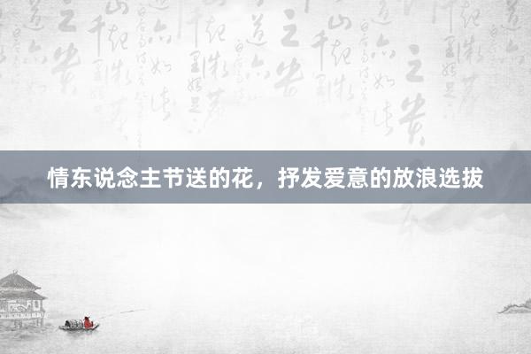 情东说念主节送的花，抒发爱意的放浪选拔