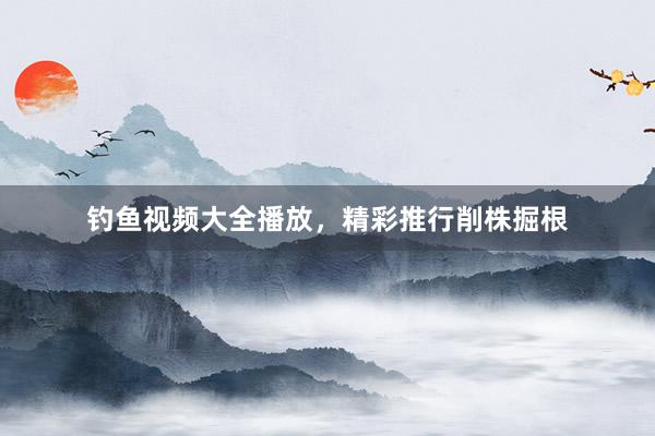 钓鱼视频大全播放,精彩推行削株掘根