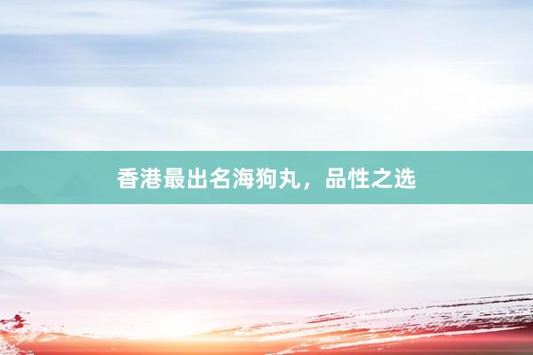 香港最出名海狗丸，品性之选